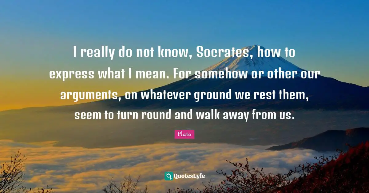 I really do not know, Socrates, how to express what I mean. For somehow or other our arguments, on whatever ground we rest them, seem to turn round and walk away from us.