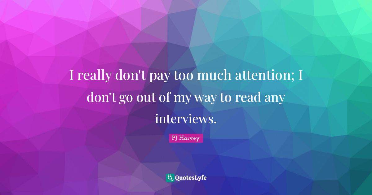 I really don't pay too much attention; I don't go out of my way to read any interviews.