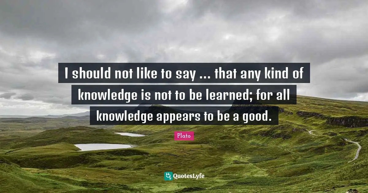 I should not like to say ... that any kind of knowledge is not to be learned; for all knowledge appears to be a good.