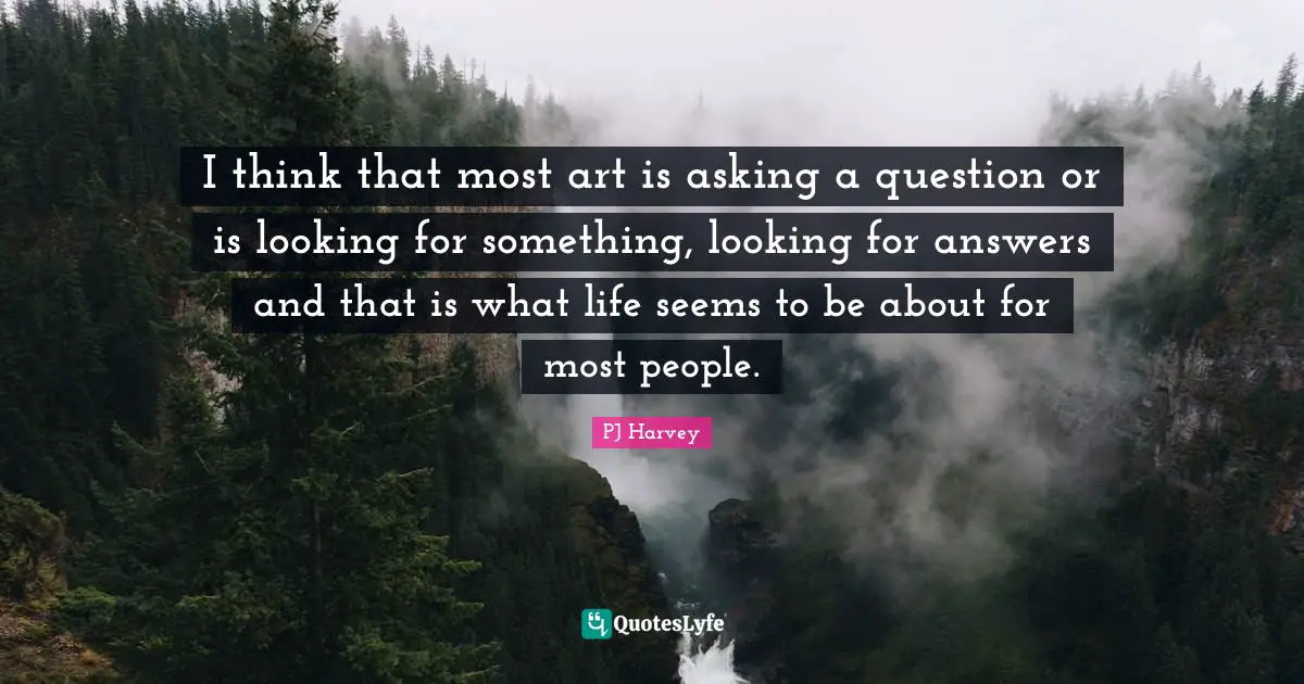 I think that most art is asking a question or is looking for something, looking for answers and that is what life seems to be about for most people.