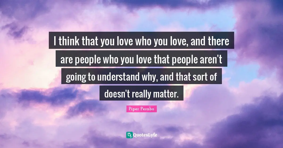 I think that you love who you love, and there are people who you love that people aren't going to understand why, and that sort of doesn't really matter.