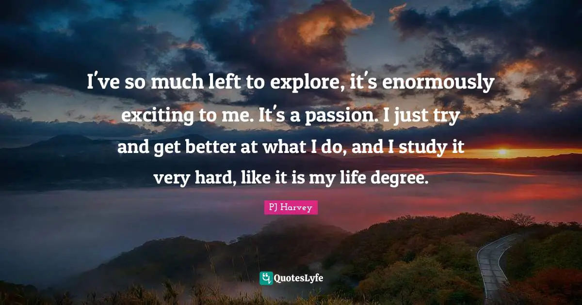 I've so much left to explore, it's enormously exciting to me. It's a passion. I just try and get better at what I do, and I study it very hard, like it is my life degree.