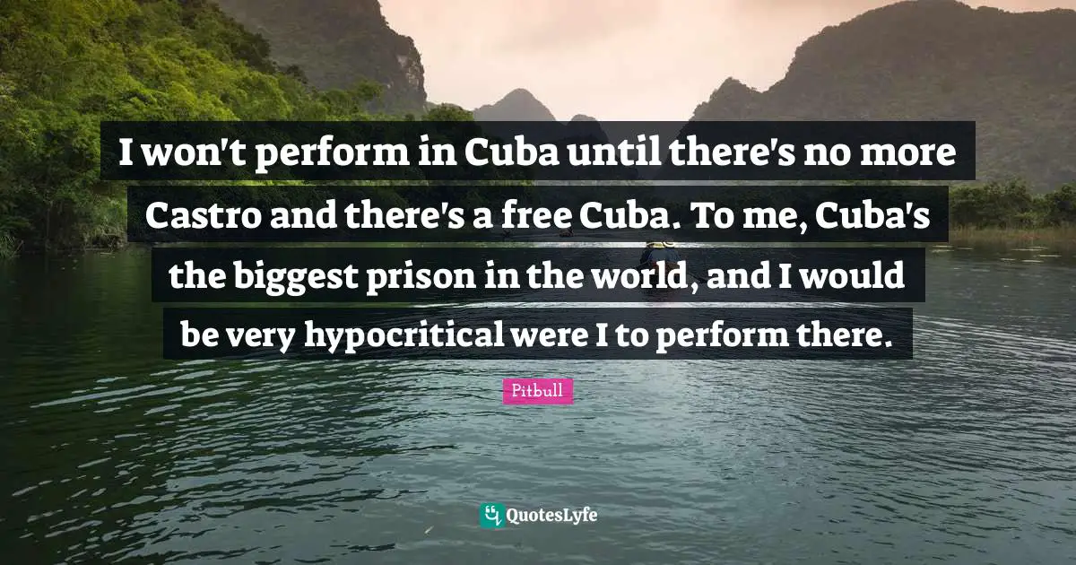 Pitbull Quotes: "I won't perform in Cuba until there's no more Castro and there's a free Cuba. To me, Cuba's the biggest prison in the world, and I would be very hypocritical were I to perform there."