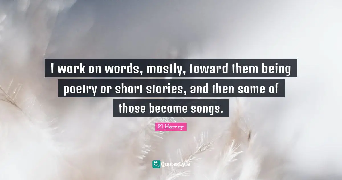 I work on words, mostly, toward them being poetry or short stories, and then some of those become songs.