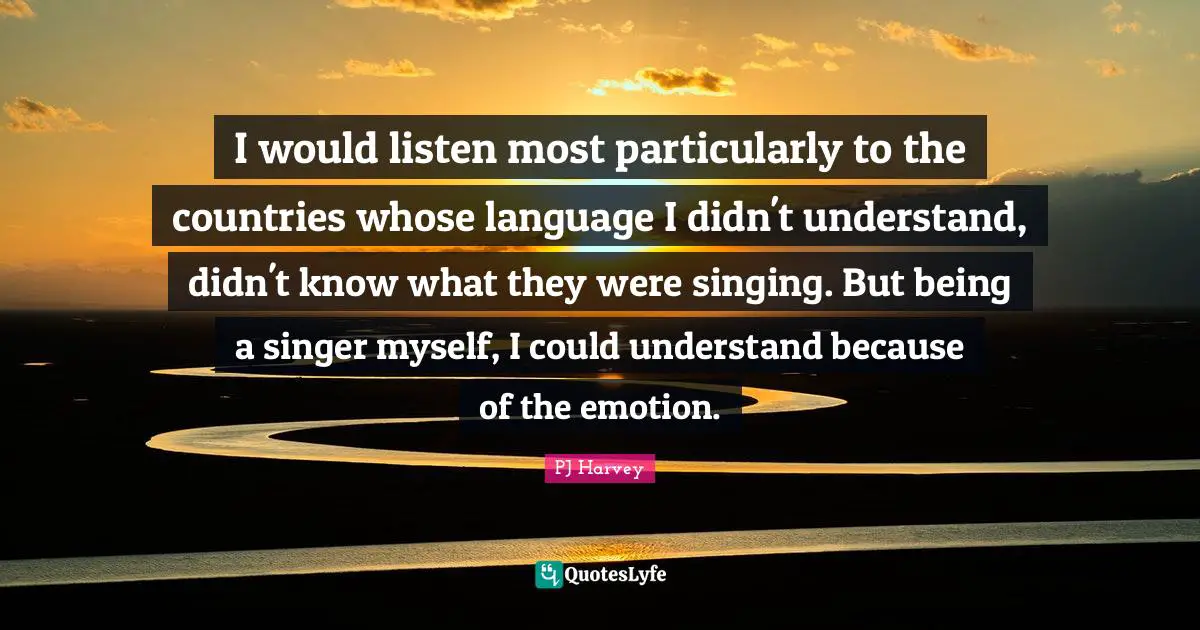 I would listen most particularly to the countries whose language I didn't understand, didn't know what they were singing. But being a singer myself, I could understand because of the emotion.