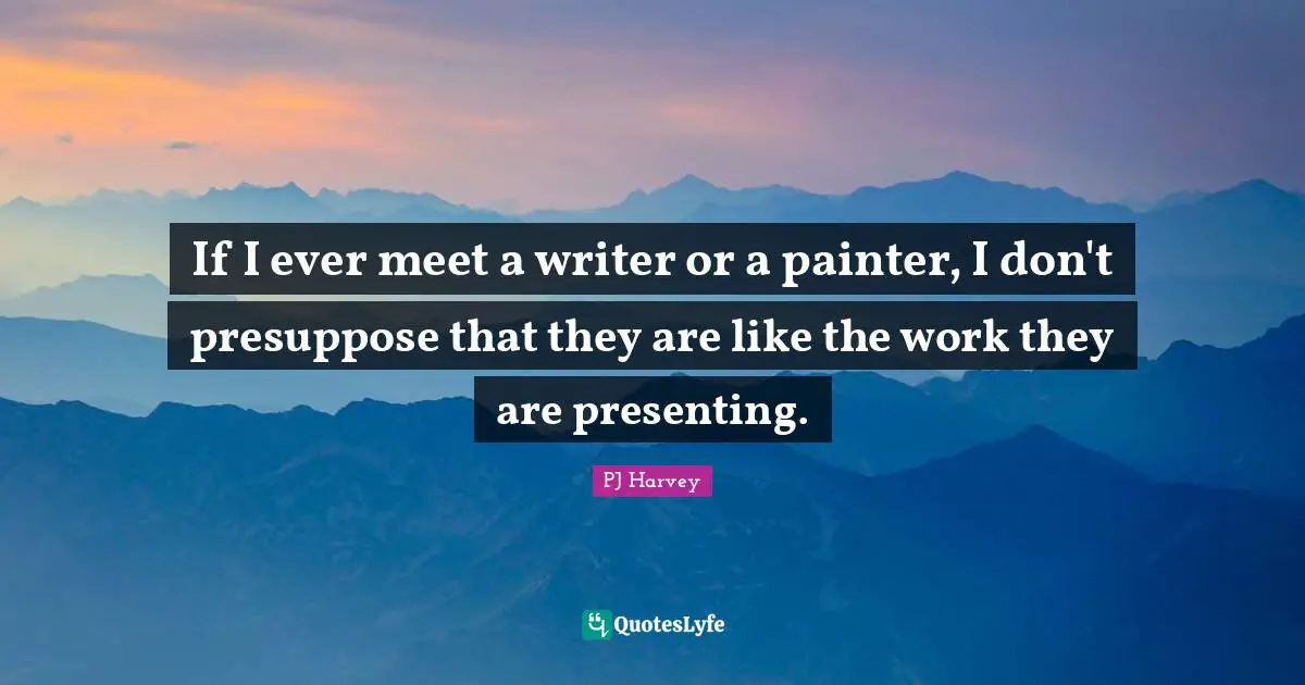 If I ever meet a writer or a painter, I don't presuppose that they are like the work they are presenting.