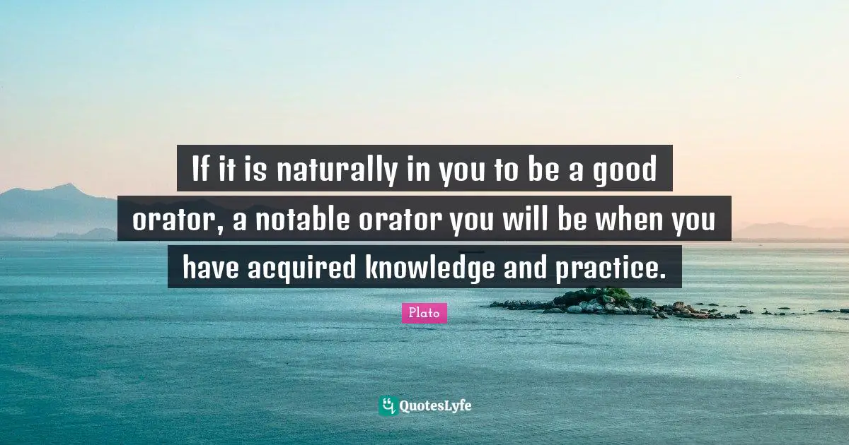If it is naturally in you to be a good orator, a notable orator you will be when you have acquired knowledge and practice.