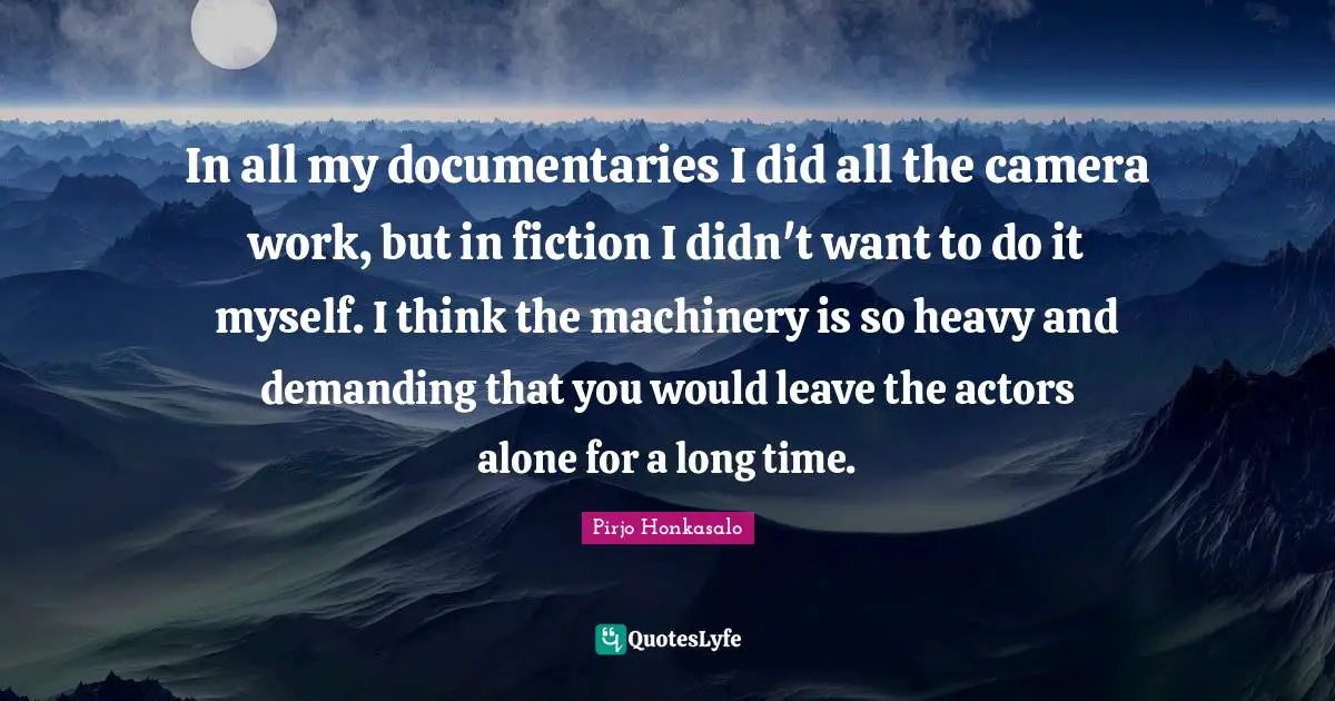 In all my documentaries I did all the camera work, but in fiction I didn't want to do it myself. I think the machinery is so heavy and demanding that you would leave the actors alone for a long time.