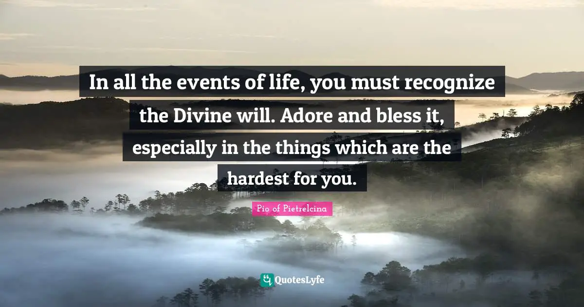 In all the events of life, you must recognize the Divine will. Adore and bless it, especially in the things which are the hardest for you.