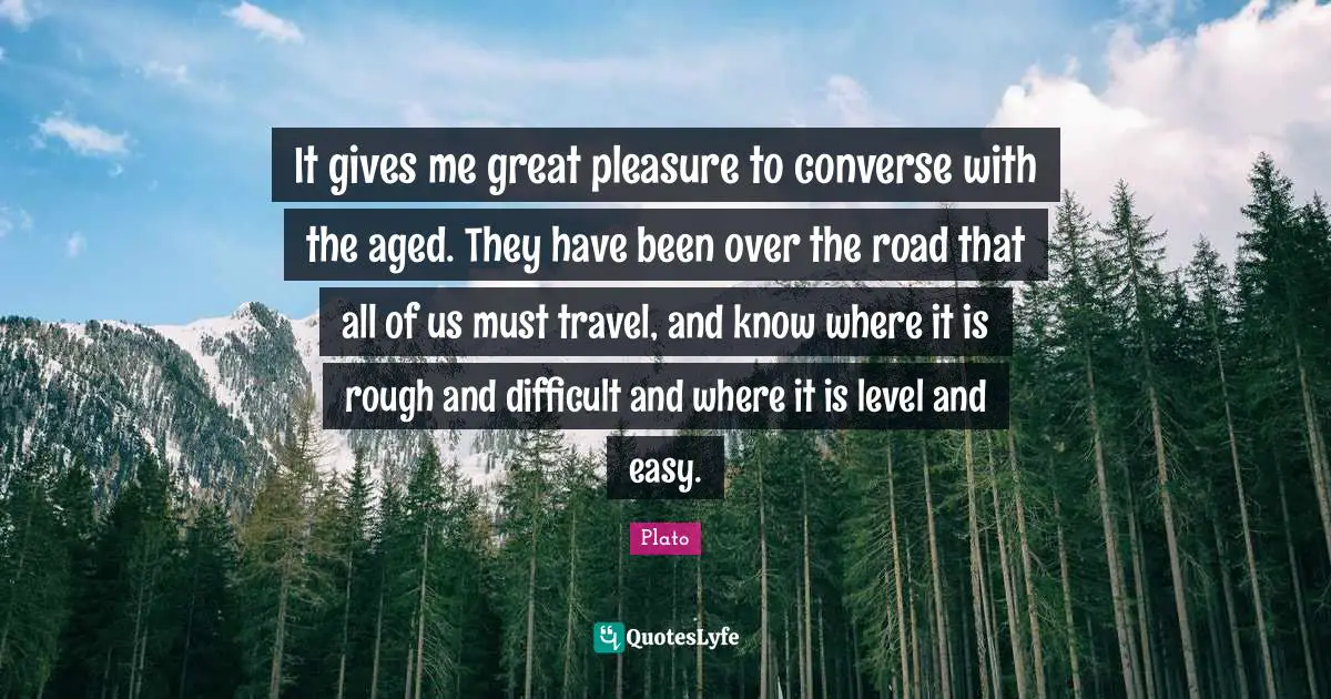 It gives me great pleasure to converse with the aged. They have been over the road that all of us must travel, and know where it is rough and difficult and where it is level and easy.