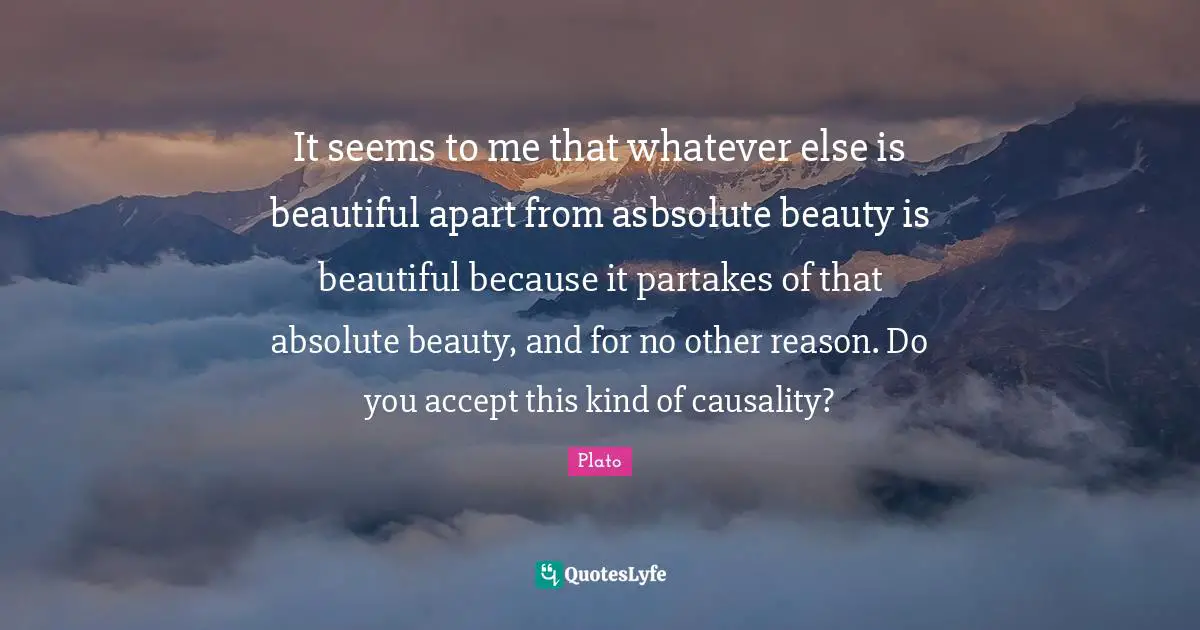 It seems to me that whatever else is beautiful apart from asbsolute beauty is beautiful because it partakes of that absolute beauty, and for no other reason. Do you accept this kind of causality?
