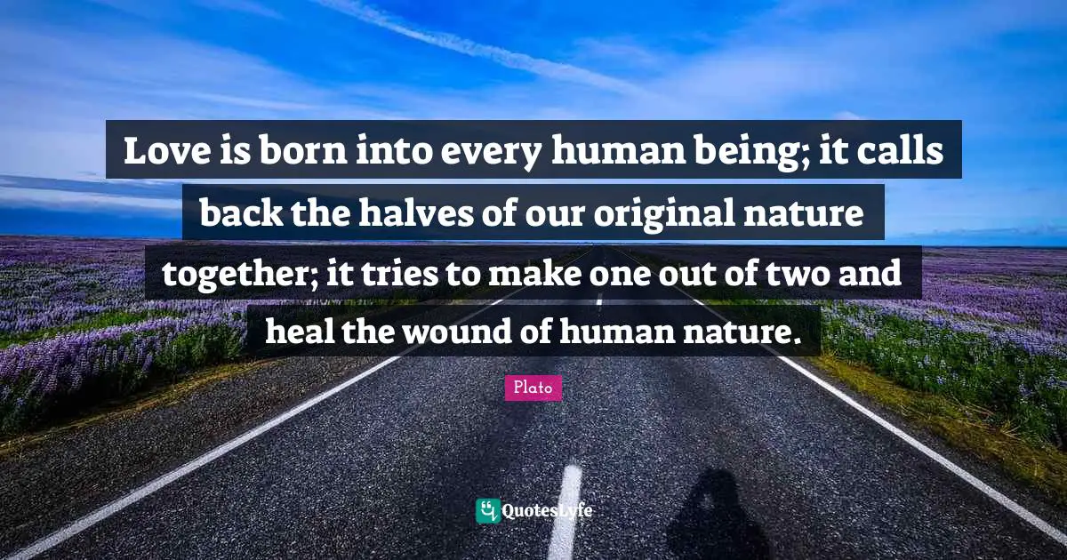 Love is born into every human being; it calls back the halves of our original nature together; it tries to make one out of two and heal the wound of human nature.