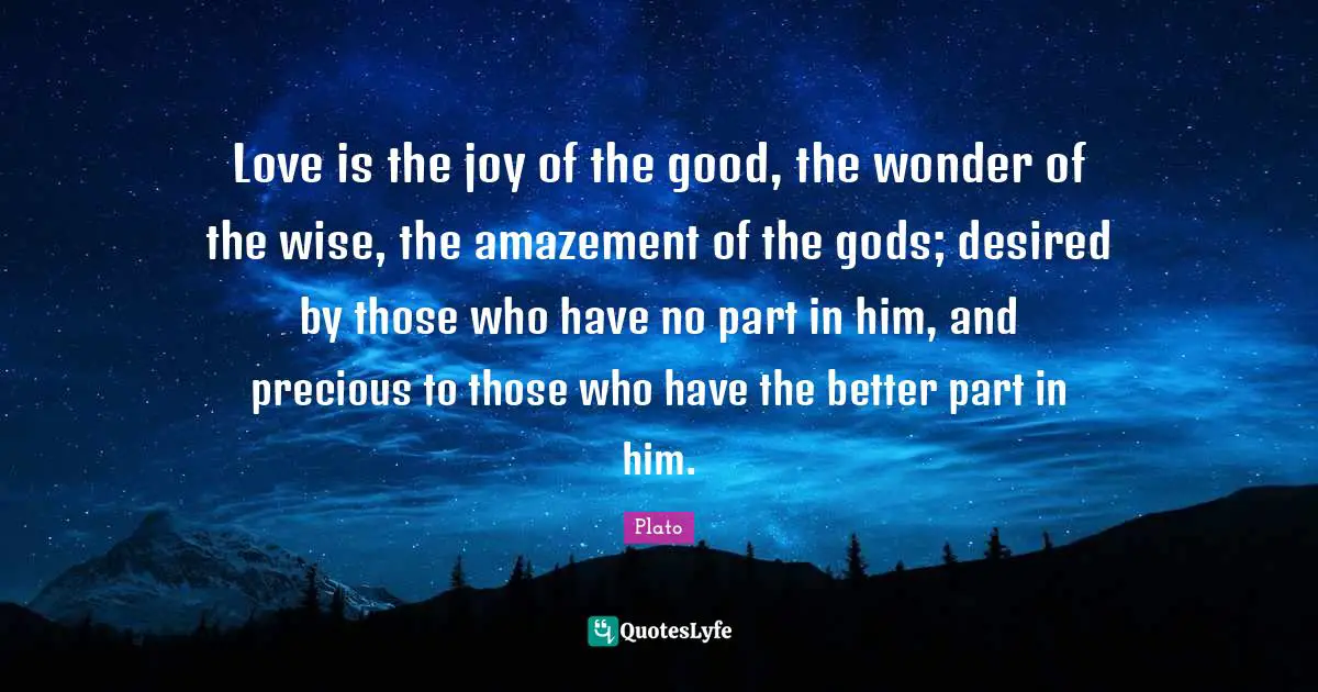 Love is the joy of the good, the wonder of the wise, the amazement of the gods; desired by those who have no part in him, and precious to those who have the better part in him.
