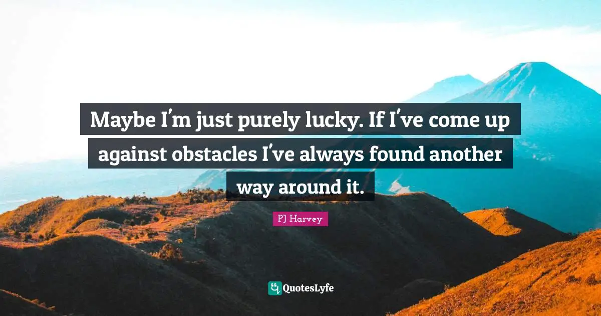 Maybe I'm just purely lucky. If I've come up against obstacles I've always found another way around it.