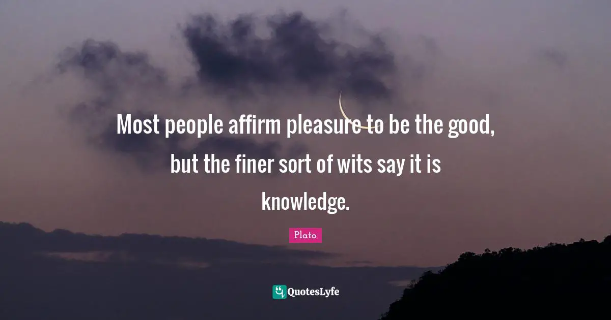 Most people affirm pleasure to be the good, but the finer sort of wits say it is knowledge.