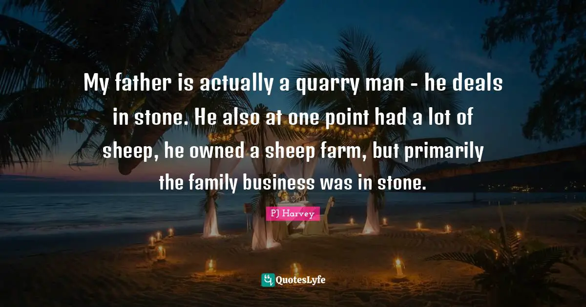 My father is actually a quarry man - he deals in stone. He also at one point had a lot of sheep, he owned a sheep farm, but primarily the family business was in stone.