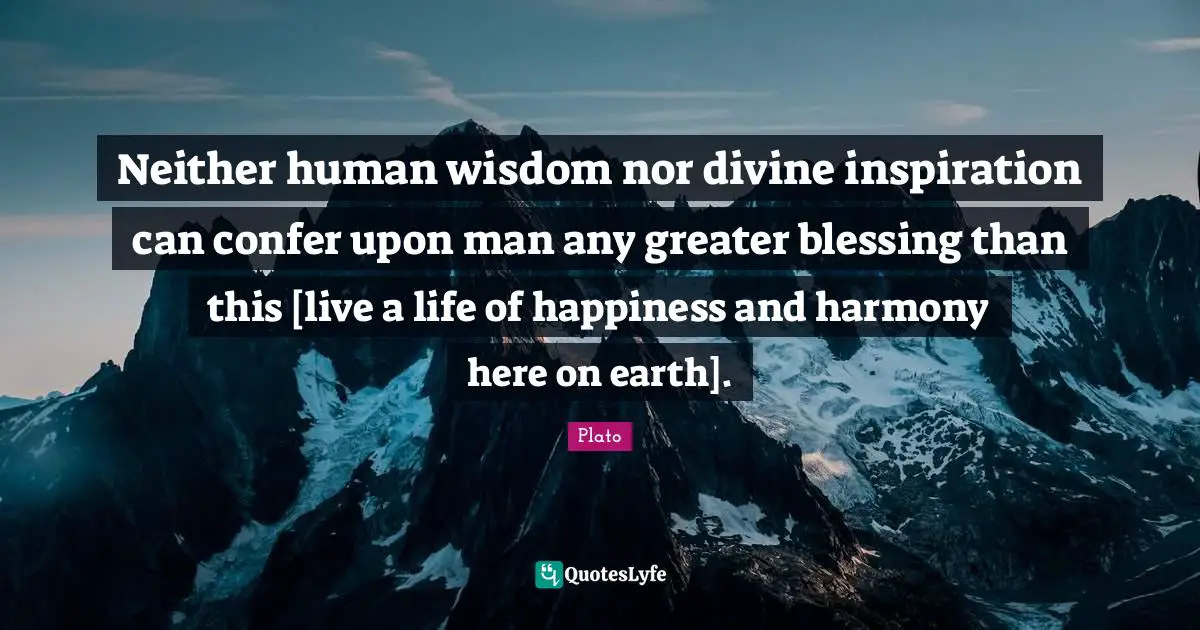 Neither human wisdom nor divine inspiration can confer upon man any greater blessing than this [live a life of happiness and harmony here on earth].
