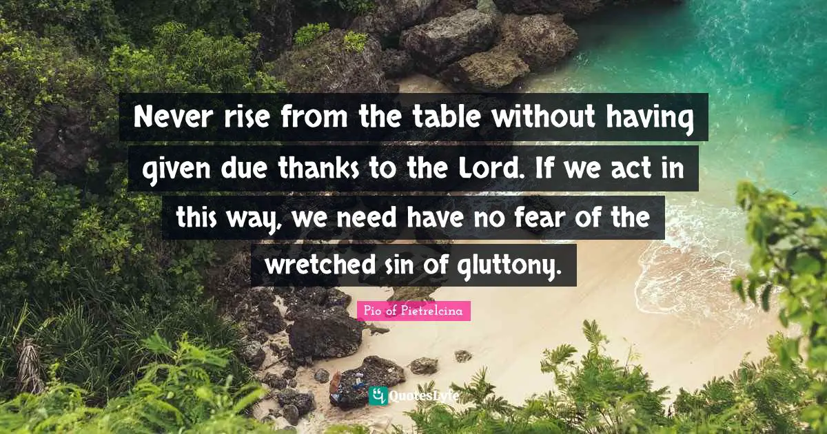 Never rise from the table without having given due thanks to the Lord. If we act in this way, we need have no fear of the wretched sin of gluttony.