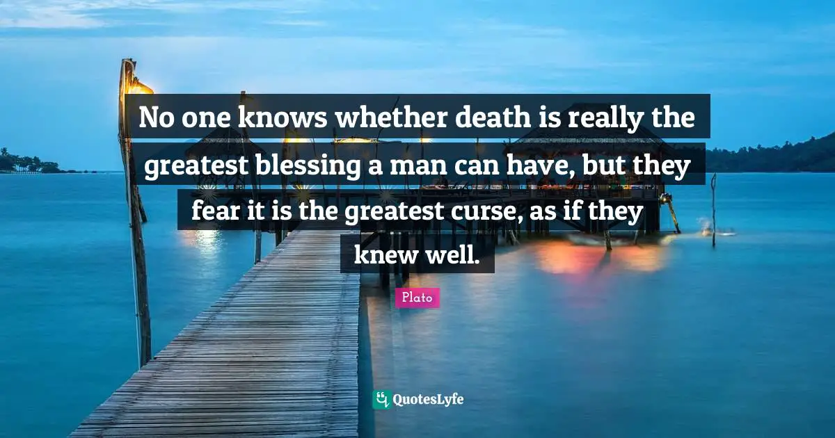 No one knows whether death is really the greatest blessing a man can have, but they fear it is the greatest curse, as if they knew well.