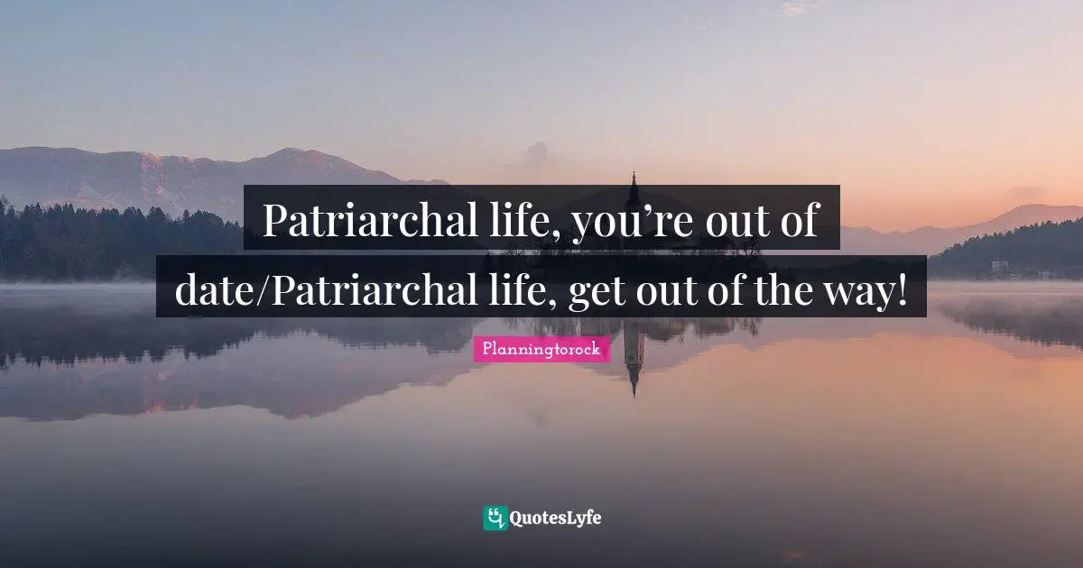 Patriarchal life, you’re out of date/Patriarchal life, get out of the way!