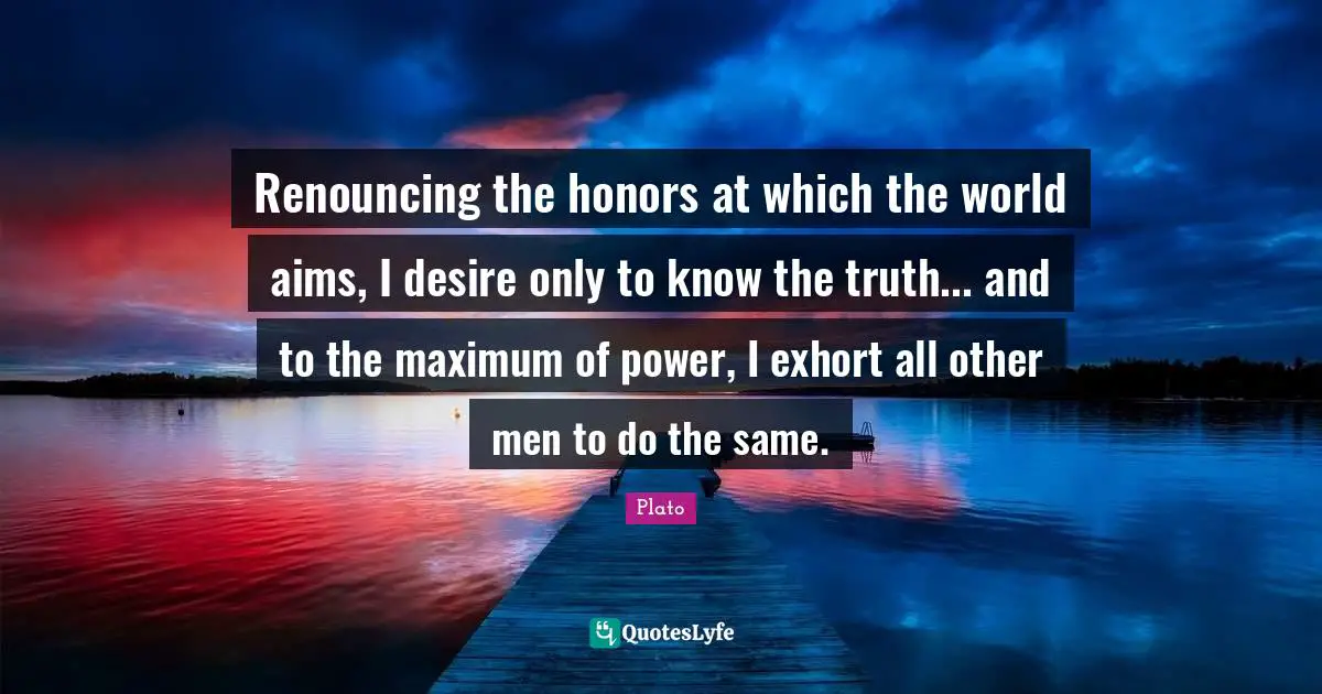 Renouncing the honors at which the world aims, I desire only to know the truth... and to the maximum of power, I exhort all other men to do the same.