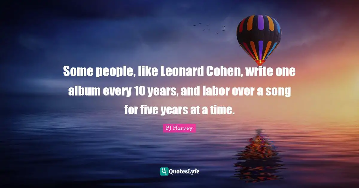 Some people, like Leonard Cohen, write one album every 10 years, and labor over a song for five years at a time.