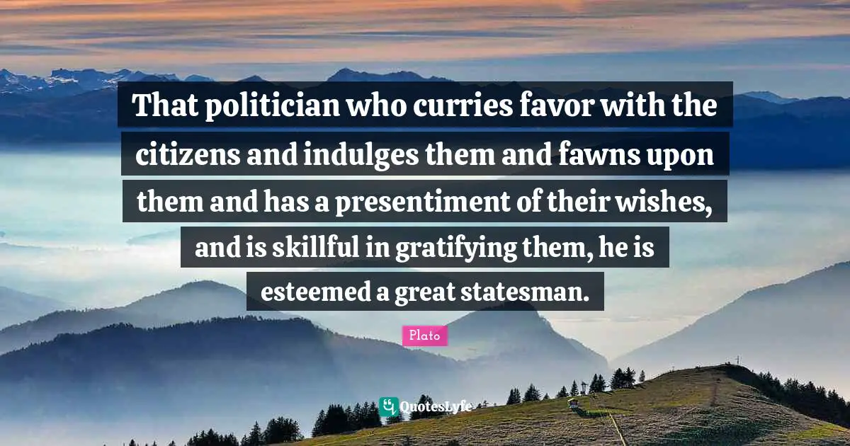 That politician who curries favor with the citizens and indulges them and fawns upon them and has a presentiment of their wishes, and is skillful in gratifying them, he is esteemed a great statesman.