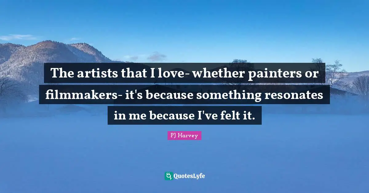 The artists that I love- whether painters or filmmakers- it's because something resonates in me because I've felt it.