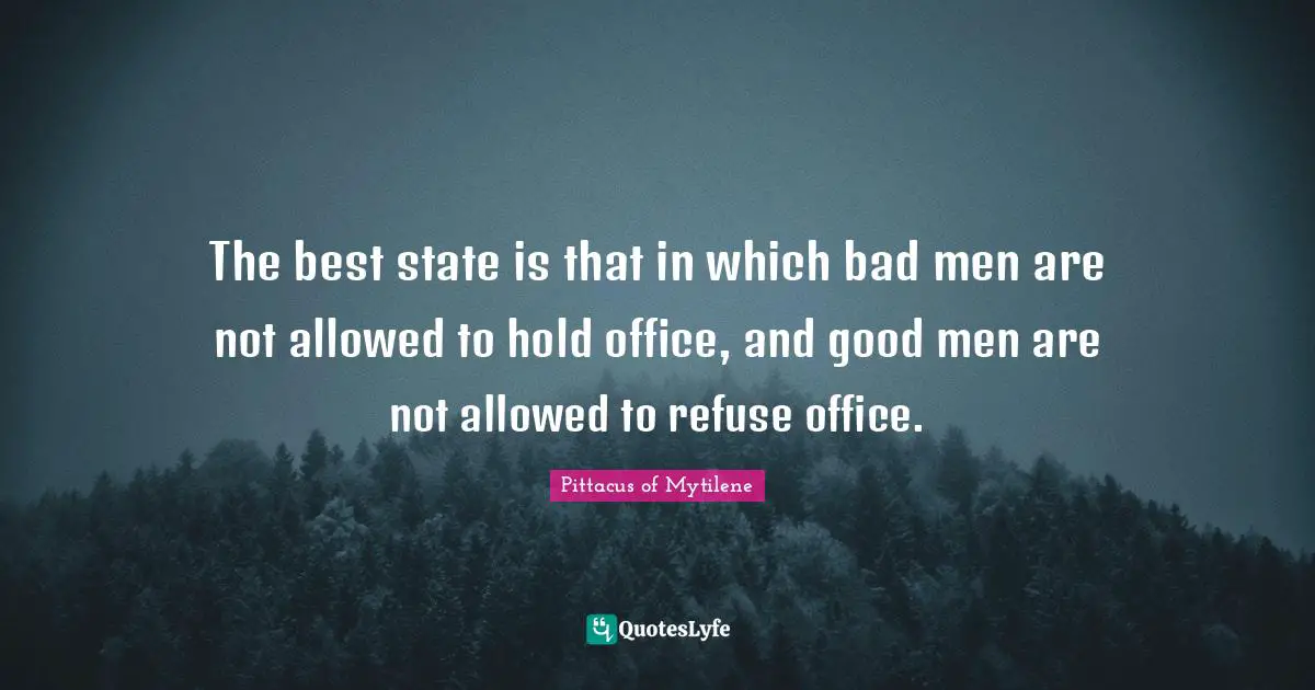 The best state is that in which bad men are not allowed to hold office, and good men are not allowed to refuse office.