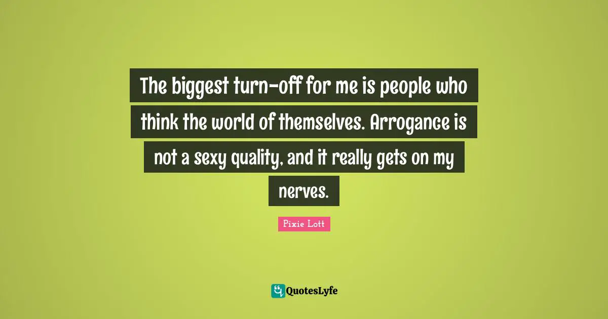 The biggest turn-off for me is people who think the world of themselves. Arrogance is not a sexy quality, and it really gets on my nerves.