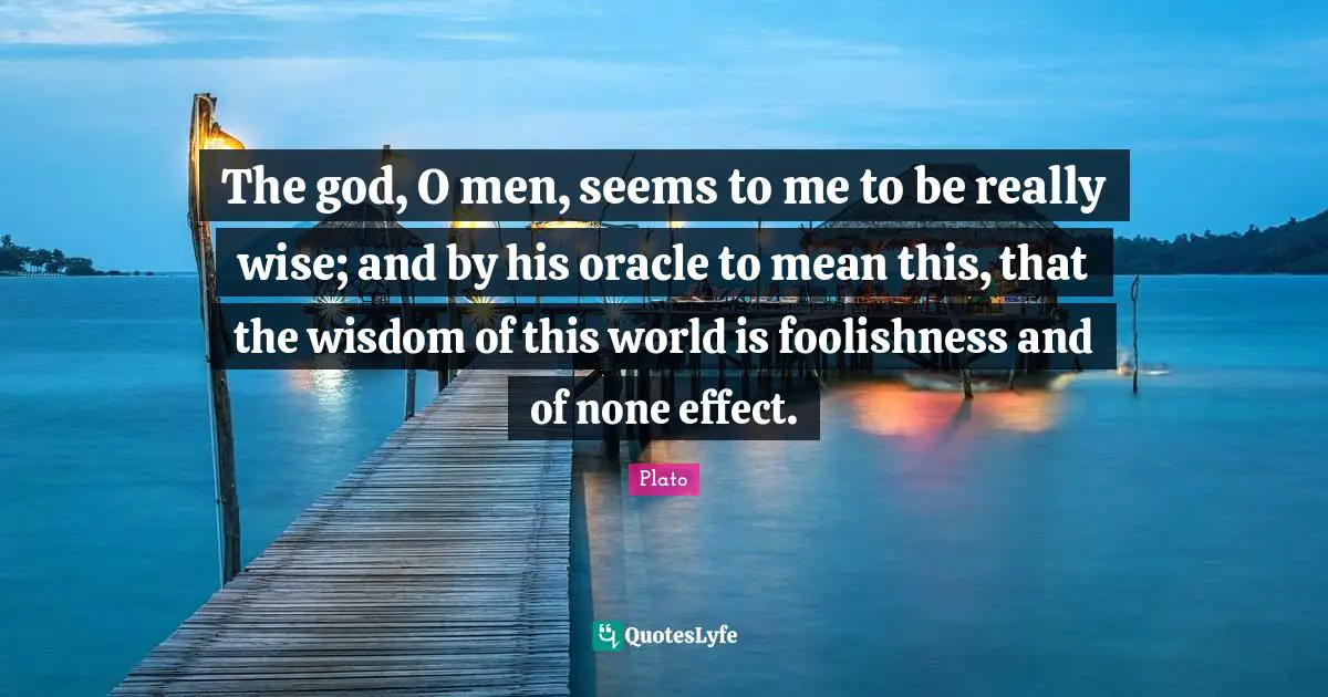 The god, O men, seems to me to be really wise; and by his oracle to mean this, that the wisdom of this world is foolishness and of none effect.