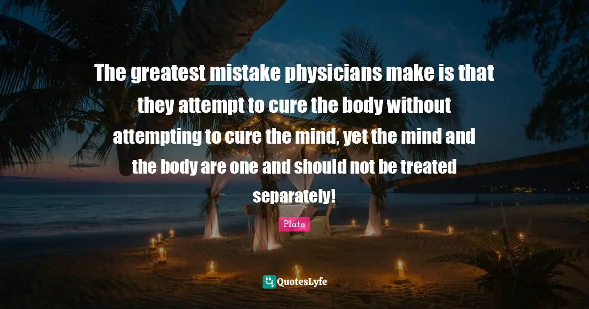 Treated Quotes: "The greatest mistake physicians make is that they attempt to cure the body without attempting to cure the mind, yet the mind and the body are one and should not be treated separately!"