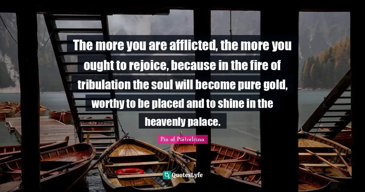 The more you are afflicted, the more you ought to rejoice, because in the fire of tribulation the soul will become pure gold, worthy to be placed and to shine in the heavenly palace.