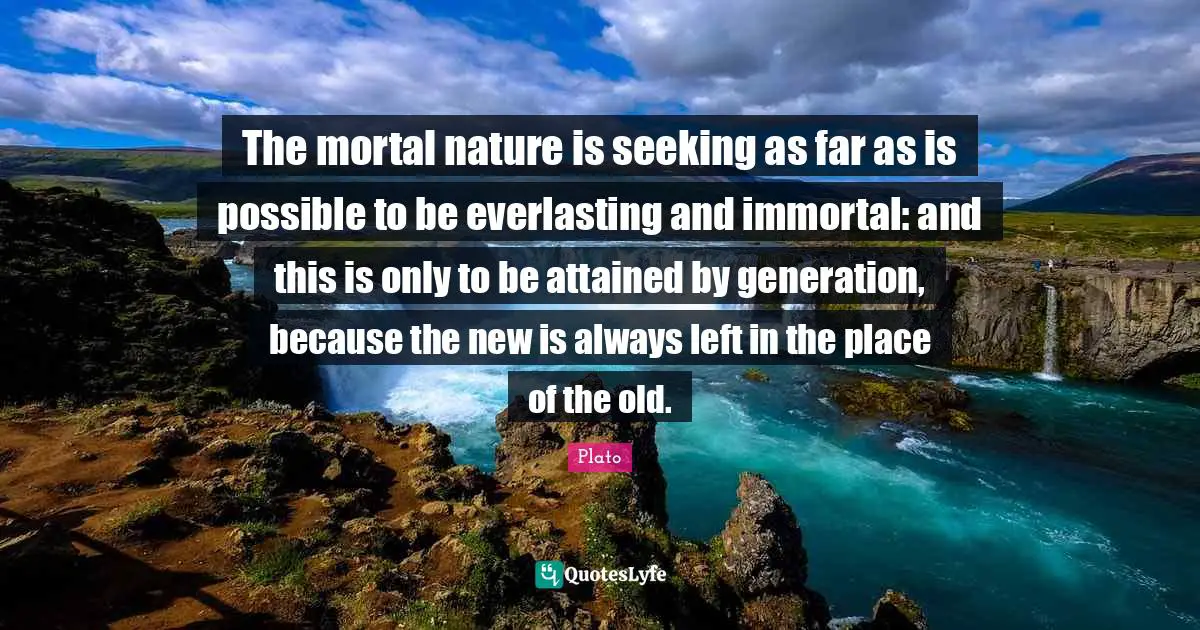 The mortal nature is seeking as far as is possible to be everlasting and immortal: and this is only to be attained by generation, because the new is always left in the place of the old.