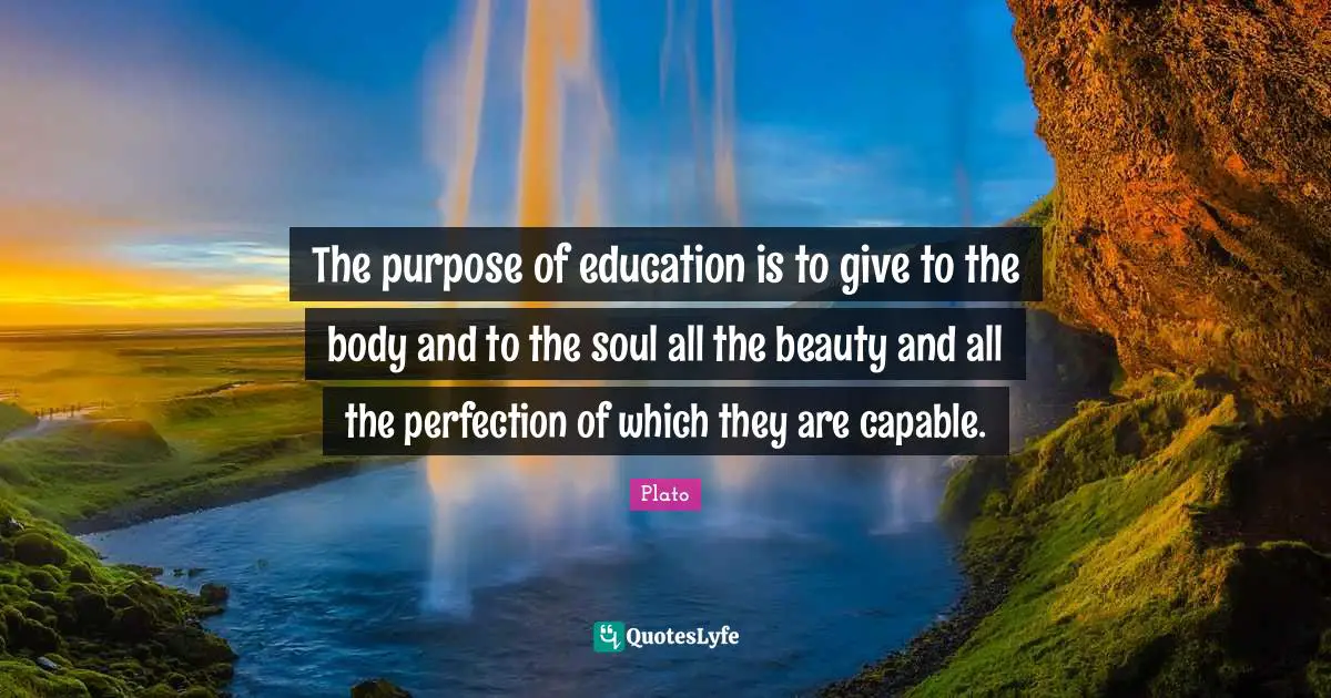 The purpose of education is to give to the body and to the soul all the beauty and all the perfection of which they are capable.