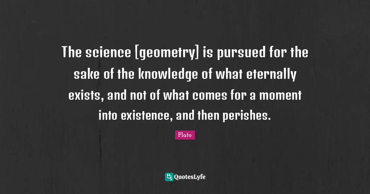The science [geometry] is pursued for the sake of the knowledge of what eternally exists, and not of what comes for a moment into existence, and then perishes.