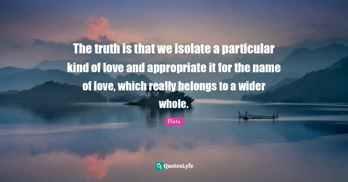 The truth is that we isolate a particular kind of love and appropriate it for the name of love, which really belongs to a wider whole.