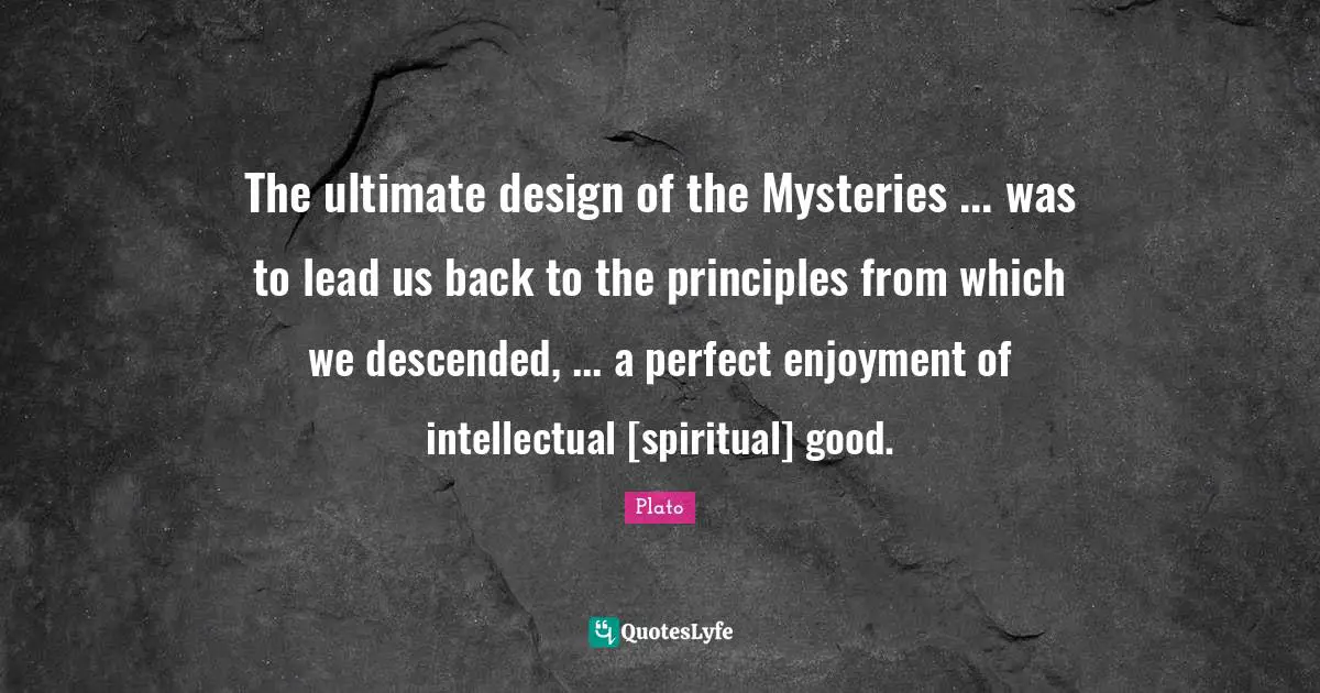 The ultimate design of the Mysteries ... was to lead us back to the principles from which we descended, ... a perfect enjoyment of intellectual [spiritual] good.