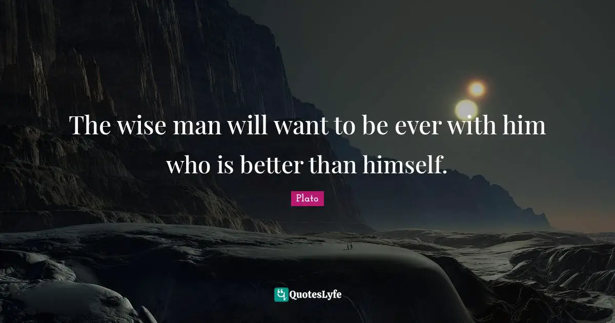 The wise man will want to be ever with him who is better than himself.