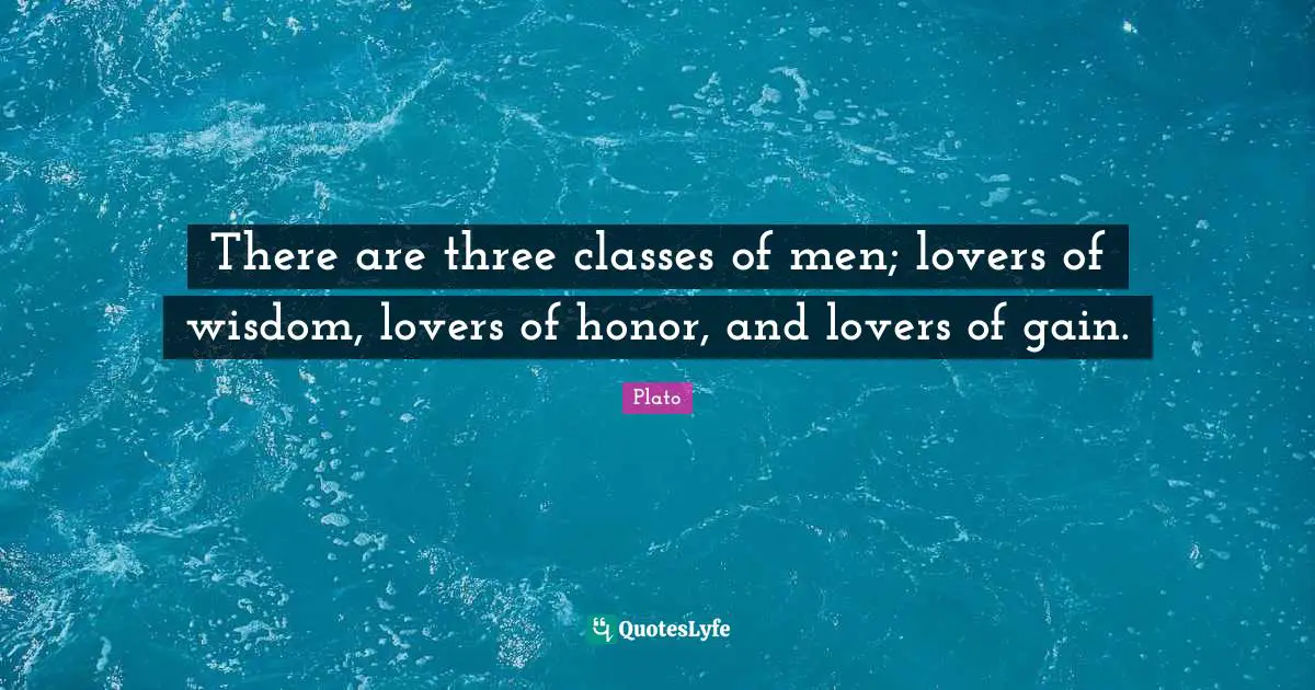 There are three classes of men; lovers of wisdom, lovers of honor, and lovers of gain.