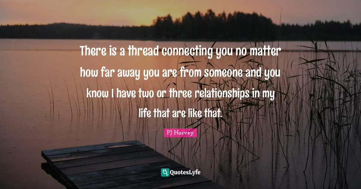 There is a thread connecting you no matter how far away you are from someone and you know I have two or three relationships in my life that are like that.