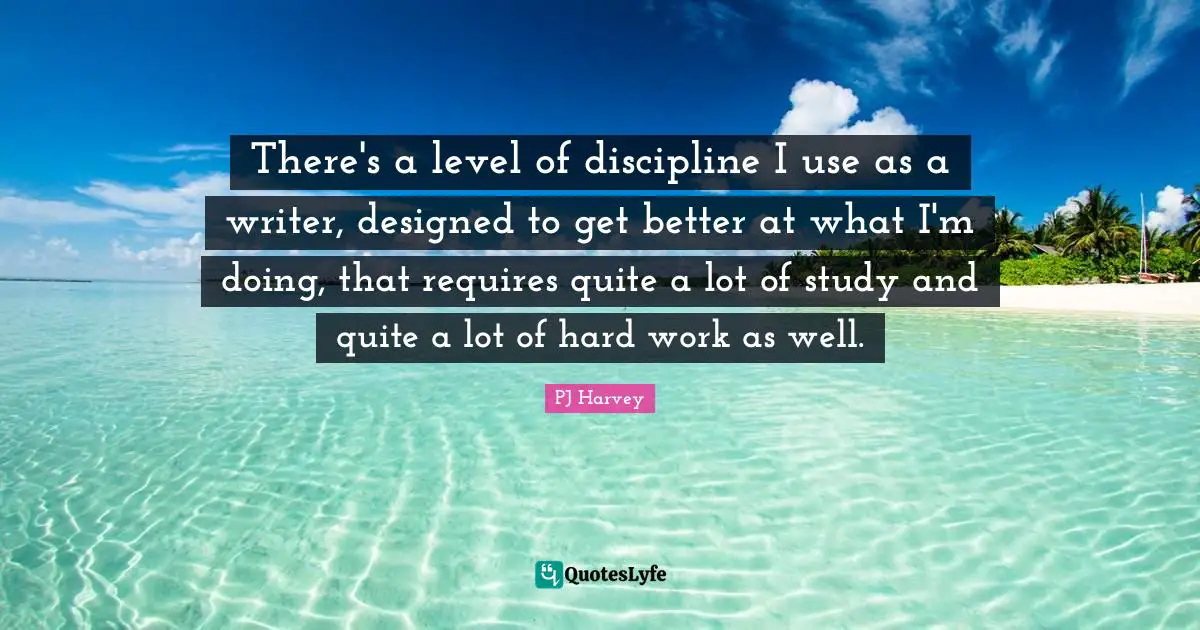 There's a level of discipline I use as a writer, designed to get better at what I'm doing, that requires quite a lot of study and quite a lot of hard work as well.