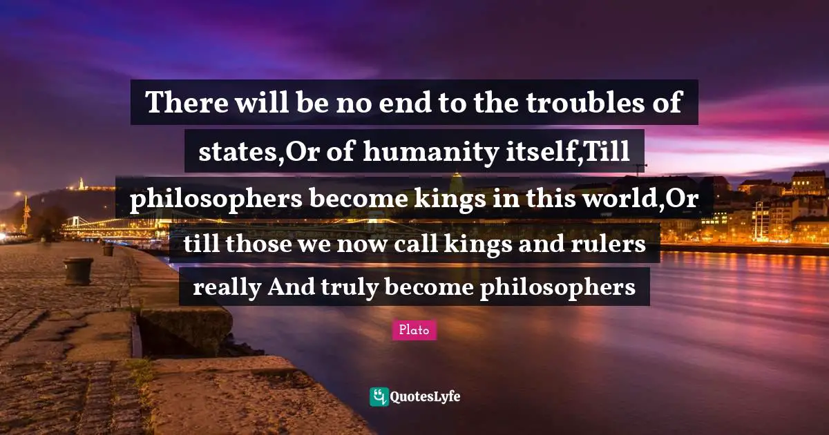 Rulers Quotes: "There will be no end to the troubles of states,Or of humanity itself,Till philosophers become kings in this world,Or till those we now call kings and rulers really And truly become philosophers"