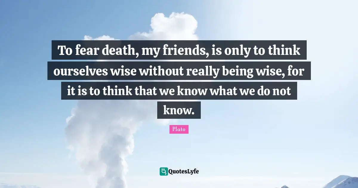 To fear death, my friends, is only to think ourselves wise without really being wise, for it is to think that we know what we do not know.