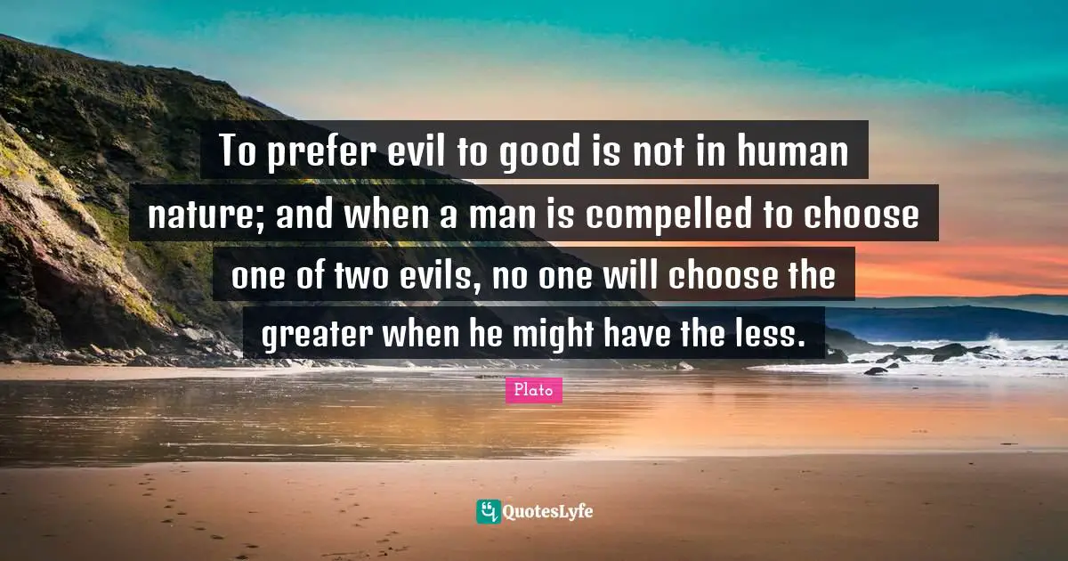 To prefer evil to good is not in human nature; and when a man is compelled to choose one of two evils, no one will choose the greater when he might have the less.