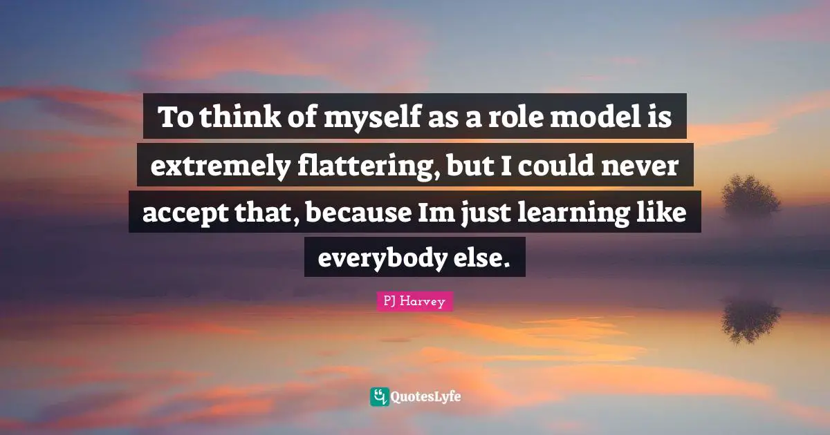 To think of myself as a role model is extremely flattering, but I could never accept that, because Im just learning like everybody else.