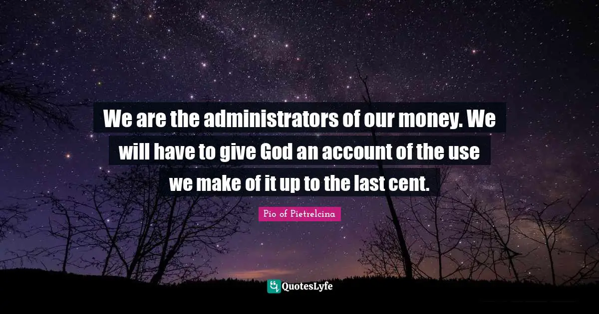 We are the administrators of our money. We will have to give God an account of the use we make of it up to the last cent.