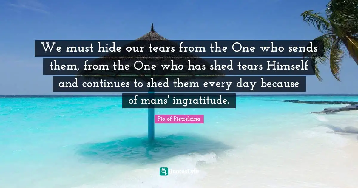 Ingratitude Quotes: "We must hide our tears from the One who sends them, from the One who has shed tears Himself and continues to shed them every day because of mans' ingratitude."