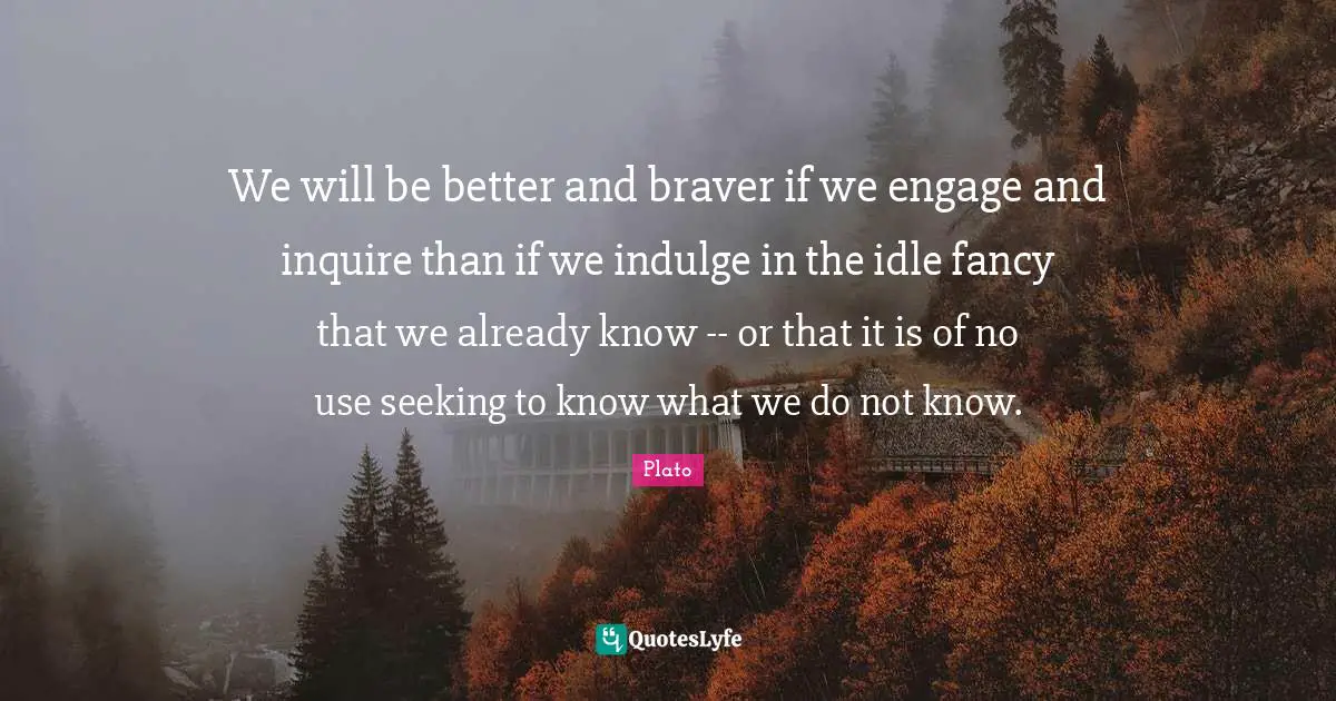 Indulge Quotes: "We will be better and braver if we engage and inquire than if we indulge in the idle fancy that we already know -- or that it is of no use seeking to know what we do not know."