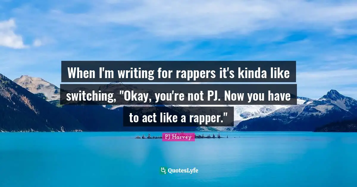 When I'm writing for rappers it's kinda like switching, "Okay, you're not PJ. Now you have to act like a rapper."